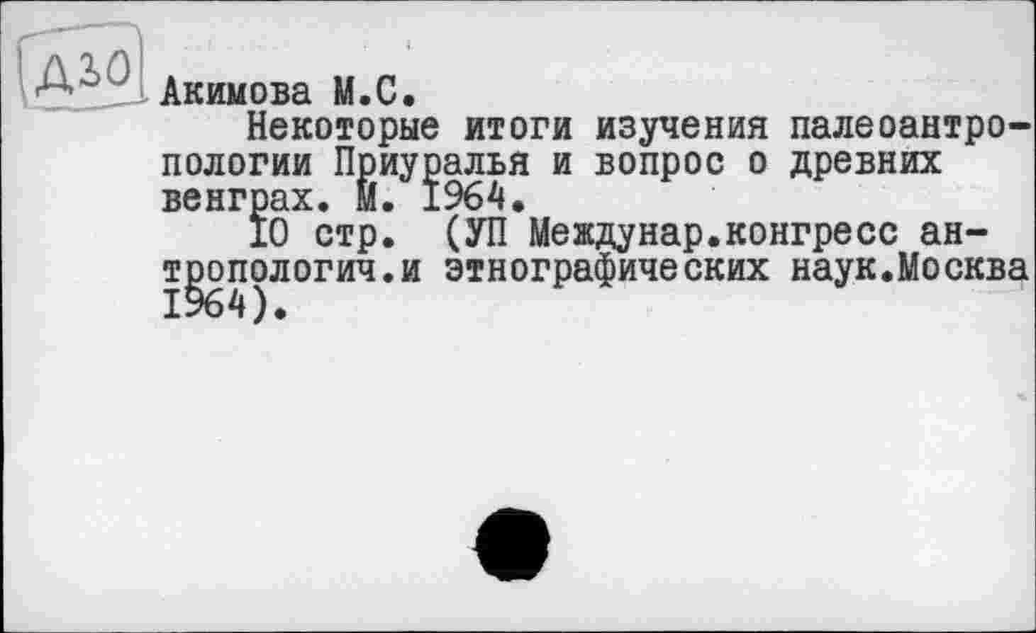 ﻿Aiû.
Акимова M.C.
Некоторые итоги изучения палеоантропологии Приуралья и вопрос о древних венграх. М. 1964.
10 стр. (УП Междунар.конгресс антропология, и этнографических наук.Москва